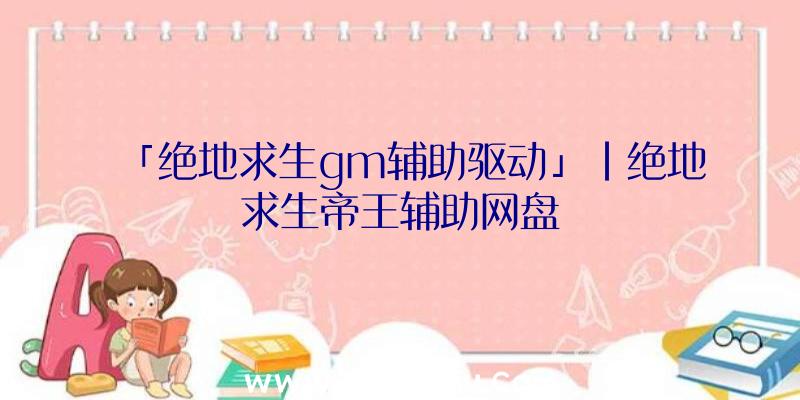 「绝地求生gm辅助驱动」|绝地求生帝王辅助网盘